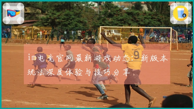 im电竞官网最新游戏动态：新版本玩法深度体验与技巧分享
