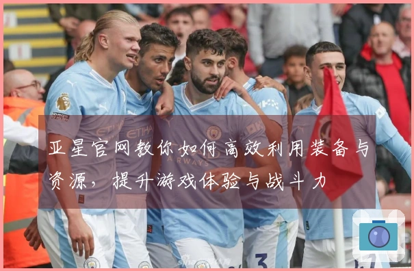 亚星官网教你如何高效利用装备与资源,提升游戏体验与战斗力