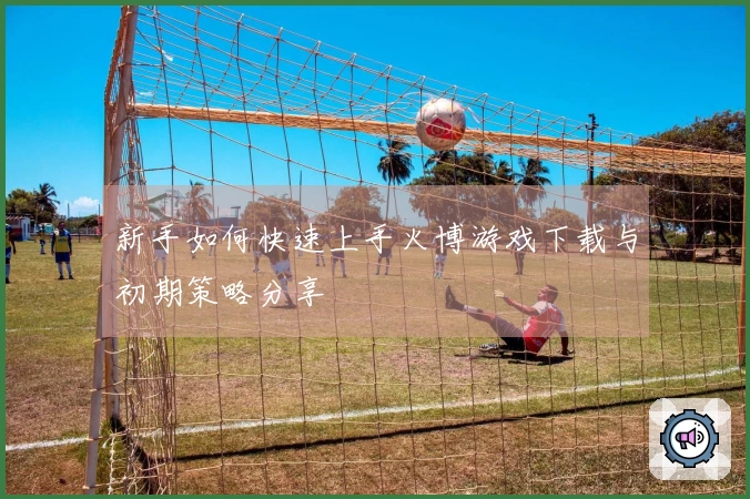 新手如何快速上手火博游戏下载与初期策略分享
