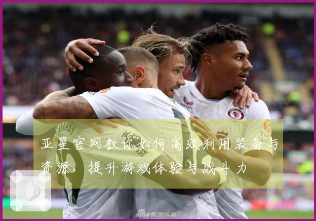 亚星官网教你如何高效利用装备与资源，提升游戏体验与战斗力